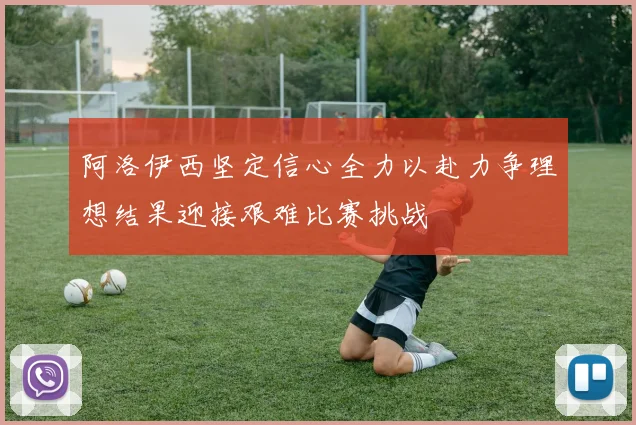 阿洛伊西坚定信心全力以赴力争理想结果迎接艰难比赛挑战