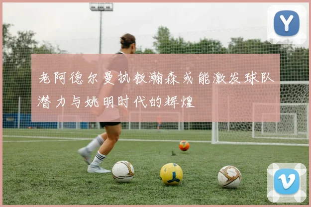 老阿德尔曼执教瀚森或能激发球队潜力与姚明时代的辉煌