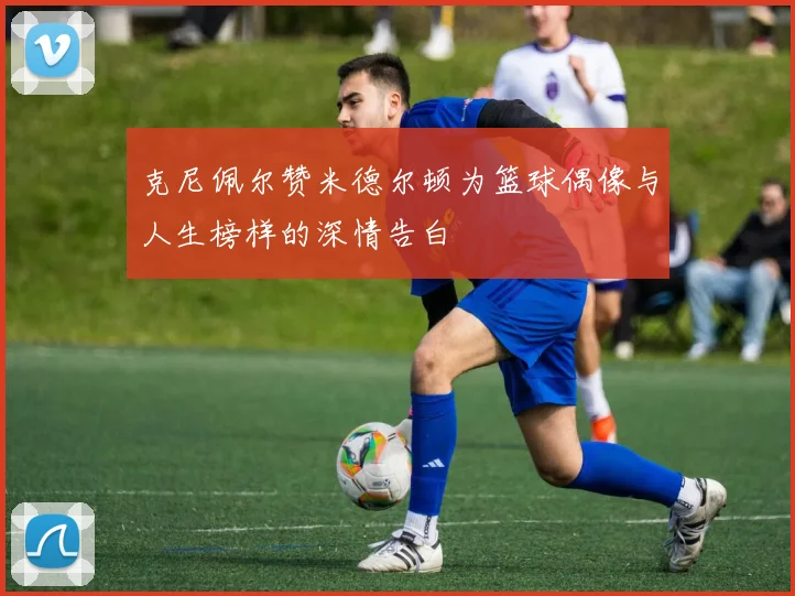 克尼佩尔赞米德尔顿为篮球偶像与人生榜样的深情告白