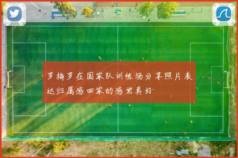 罗梅罗在国家队训练场分享照片表达归属感回家的感觉真好