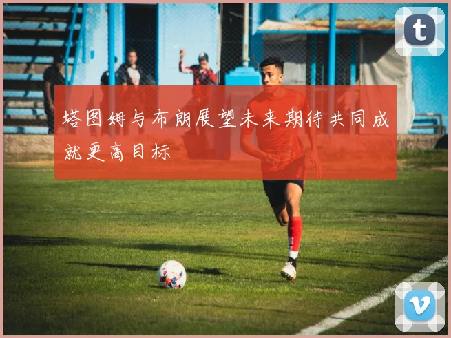 塔图姆与布朗展望未来期待共同成就更高目标