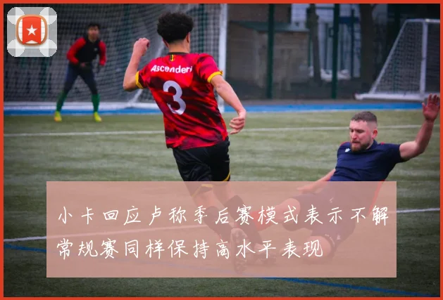 小卡回应卢称季后赛模式表示不解常规赛同样保持高水平表现