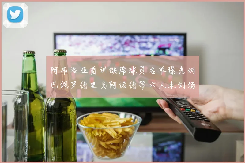 阿韦洛亚首训缺席球员名单曝光姆巴佩罗德里戈阿诺德等六人未到场