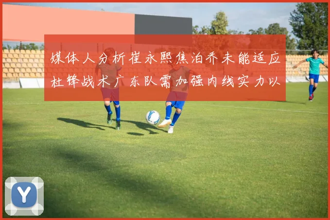 媒体人分析崔永熙焦泊乔未能适应杜锋战术广东队需加强内线实力以提升竞争力