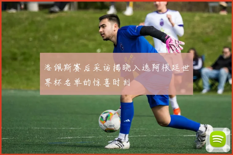 洛佩斯赛后采访揭晓入选阿根廷世界杯名单的惊喜时刻