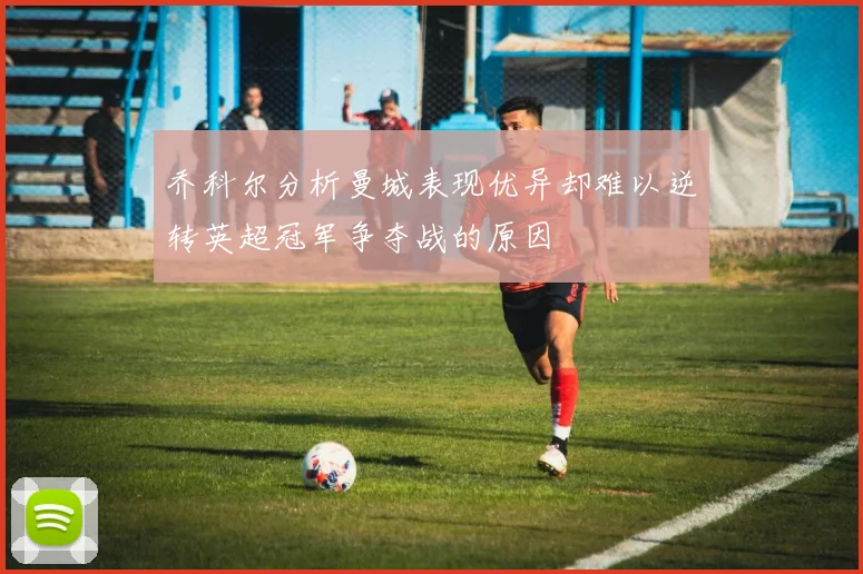 乔科尔分析曼城表现优异却难以逆转英超冠军争夺战的原因
