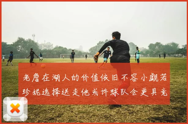 老詹在湖人的价值依旧不容小觑若珍妮选择送走他或许球队会更具竞争力