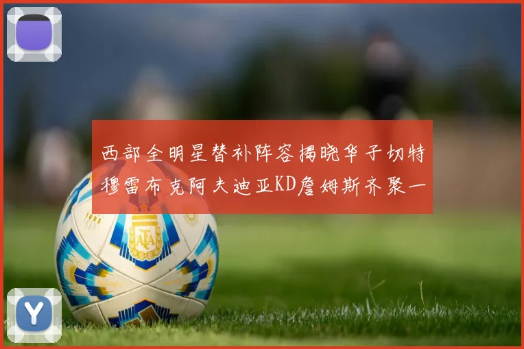 西部全明星替补阵容揭晓华子切特穆雷布克阿夫迪亚KD詹姆斯齐聚一堂