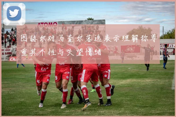 图赫尔对马奎尔落选表示理解称尊重其个性与失望情绪