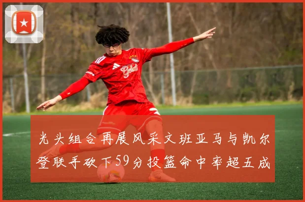光头组合再展风采文班亚马与凯尔登联手砍下59分投篮命中率超五成