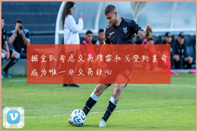 掘金队考虑交易穆雷和戈登约基奇成为唯一非交易核心