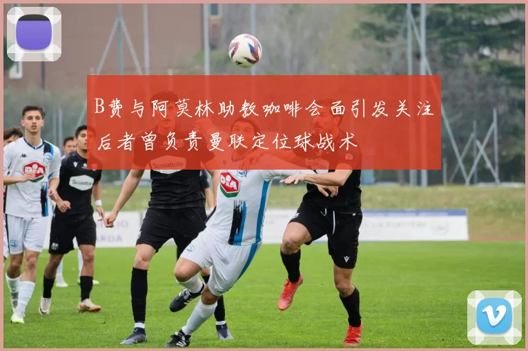 B费与阿莫林助教咖啡会面引发关注后者曾负责曼联定位球战术