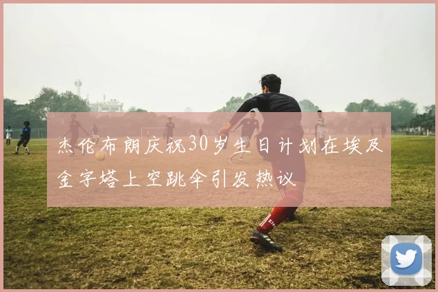 杰伦布朗庆祝30岁生日计划在埃及金字塔上空跳伞引发热议