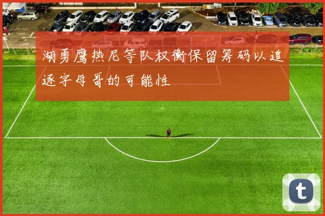 湖勇鹰热尼等队权衡保留筹码以追逐字母哥的可能性
