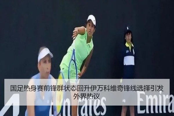 国足热身赛前锋群状态回升伊万科维奇锋线选择引发外界热议(JIANGNAN)